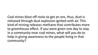 Coal mines blast off rocks to get an ore, thus, dust is
released through dust explosion ignited with air. This
kind of mining releases methane that contributes more
to greenhouse effect. If you were given one day to stay
in a community near coal mines, what will you do to
help in giving awareness to the people living in that
community?
 