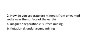 2. How do you separate ore minerals from unwanted
rocks near the surface of the earth?
a. magnetic separation c. surface mining
b. flotation d. underground mining
 