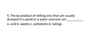 4. The by-product of milling ores that are usually
dumped in a pond or a water reservoir are _________.
a. acid b. wastes c. pollutants d. tailings
 