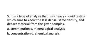 5. It is a type of analysis that uses heavy - liquid testing
which aims to know the less dense, same density, and
denser material from the given samples.
a. comminution c. mineralogical analysis
b. concentration d. chemical analysis
 