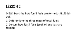 LESSON 2
MELC: Describe how fossil fuels are formed. (S11ES-ld-
10).
1. Differentiate the three types of fossil fuels.
2. Discuss how fossil fuels (coal, oil and gas) are
formed.
 