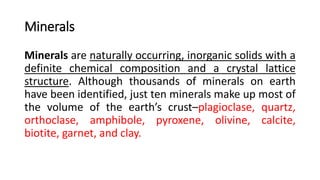 Minerals
Minerals are naturally occurring, inorganic solids with a
definite chemical composition and a crystal lattice
structure. Although thousands of minerals on earth
have been identified, just ten minerals make up most of
the volume of the earth’s crust–plagioclase, quartz,
orthoclase, amphibole, pyroxene, olivine, calcite,
biotite, garnet, and clay.
 