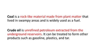 Coal is a rock-like material made from plant matter that
lived in swampy areas and is widely used as a fuel.
Crude oil is unrefined petroleum extracted from the
underground reservoirs. It can be treated to form other
products such as gasoline, plastics, and tar.
 