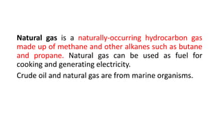 Natural gas is a naturally-occurring hydrocarbon gas
made up of methane and other alkanes such as butane
and propane. Natural gas can be used as fuel for
cooking and generating electricity.
Crude oil and natural gas are from marine organisms.
 