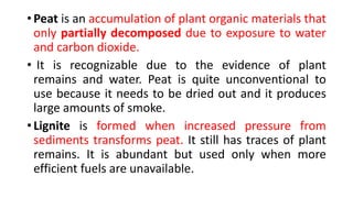 • Peat is an accumulation of plant organic materials that
only partially decomposed due to exposure to water
and carbon dioxide.
• It is recognizable due to the evidence of plant
remains and water. Peat is quite unconventional to
use because it needs to be dried out and it produces
large amounts of smoke.
• Lignite is formed when increased pressure from
sediments transforms peat. It still has traces of plant
remains. It is abundant but used only when more
efficient fuels are unavailable.
 