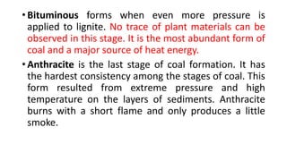 • Bituminous forms when even more pressure is
applied to lignite. No trace of plant materials can be
observed in this stage. It is the most abundant form of
coal and a major source of heat energy.
• Anthracite is the last stage of coal formation. It has
the hardest consistency among the stages of coal. This
form resulted from extreme pressure and high
temperature on the layers of sediments. Anthracite
burns with a short flame and only produces a little
smoke.
 