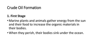 Crude Oil Formation
1. First Stage
• Marine plants and animals gather energy from the sun
and their food to increase the organic materials in
their bodies.
• When they perish, their bodies sink under the ocean.
 