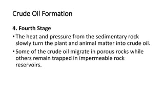 Crude Oil Formation
4. Fourth Stage
• The heat and pressure from the sedimentary rock
slowly turn the plant and animal matter into crude oil.
• Some of the crude oil migrate in porous rocks while
others remain trapped in impermeable rock
reservoirs.
 