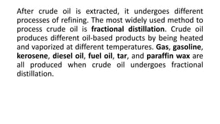 After crude oil is extracted, it undergoes different
processes of refining. The most widely used method to
process crude oil is fractional distillation. Crude oil
produces different oil-based products by being heated
and vaporized at different temperatures. Gas, gasoline,
kerosene, diesel oil, fuel oil, tar, and paraffin wax are
all produced when crude oil undergoes fractional
distillation.
 