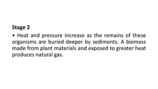 Stage 2
• Heat and pressure increase as the remains of these
organisms are buried deeper by sediments. A biomass
made from plant materials and exposed to greater heat
produces natural gas.
 