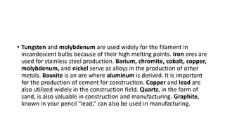 • Tungsten and molybdenum are used widely for the filament in
incandescent bulbs because of their high melting points. Iron ores are
used for stainless steel production. Barium, chromite, cobalt, copper,
molybdenum, and nickel serve as alloys in the production of other
metals. Bauxite is an ore where aluminum is derived. It is important
for the production of cement for construction. Copper and lead are
also utilized widely in the construction field. Quartz, in the form of
sand, is also valuable in construction and manufacturing. Graphite,
known in your pencil "lead,” can also be used in manufacturing.
 