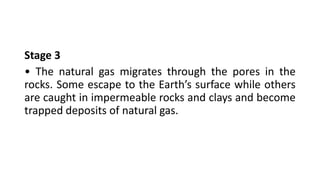 Stage 3
• The natural gas migrates through the pores in the
rocks. Some escape to the Earth’s surface while others
are caught in impermeable rocks and clays and become
trapped deposits of natural gas.
 