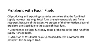 Problems with Fossil Fuels
Oil producing and exporting countries are aware that the fossil fuel
supply may not last long. Fossil fuels are non-renewable and finite
resources because of the extensive process of their formation. Several
problems are faced due to the usage of fossil fuels.
• Dependence on fossil fuels may cause problems in the long run if the
supply is inadequate.
• Extraction of fossil fuels has also caused different environmental
problems like damaged land.
 