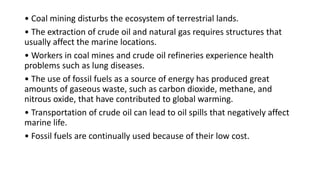 • Coal mining disturbs the ecosystem of terrestrial lands.
• The extraction of crude oil and natural gas requires structures that
usually affect the marine locations.
• Workers in coal mines and crude oil refineries experience health
problems such as lung diseases.
• The use of fossil fuels as a source of energy has produced great
amounts of gaseous waste, such as carbon dioxide, methane, and
nitrous oxide, that have contributed to global warming.
• Transportation of crude oil can lead to oil spills that negatively affect
marine life.
• Fossil fuels are continually used because of their low cost.
 
