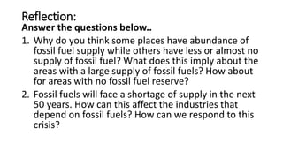 Reflection:
Answer the questions below..
1. Why do you think some places have abundance of
fossil fuel supply while others have less or almost no
supply of fossil fuel? What does this imply about the
areas with a large supply of fossil fuels? How about
for areas with no fossil fuel reserve?
2. Fossil fuels will face a shortage of supply in the next
50 years. How can this affect the industries that
depend on fossil fuels? How can we respond to this
crisis?
 