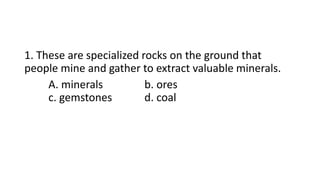 1. These are specialized rocks on the ground that
people mine and gather to extract valuable minerals.
A. minerals b. ores
c. gemstones d. coal
 