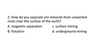 2. How do you separate ore minerals from unwanted
rocks near the surface of the earth?
A. magnetic separation c. surface mining
B. flotation d. underground mining
 