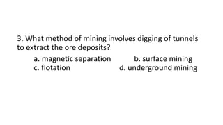 3. What method of mining involves digging of tunnels
to extract the ore deposits?
a. magnetic separation b. surface mining
c. flotation d. underground mining
 