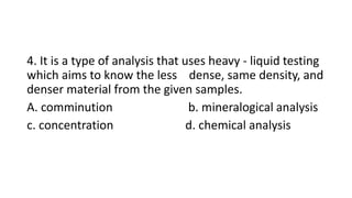 4. It is a type of analysis that uses heavy - liquid testing
which aims to know the less dense, same density, and
denser material from the given samples.
A. comminution b. mineralogical analysis
c. concentration d. chemical analysis
 