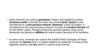 • Some minerals are used as gemstones. Rubies and sapphires contain
aluminum oxide. Emeralds are from the mineral beryl. Quartz is also
considered as a semi-precious mineral. Diamond, a form of carbon, is
considered as the most precious mineral. It is also the hardest mineral (10
on the Mohs’ scale). Though commonly used for jewelry, some uncut
diamonds are placed as additive for metal cutters because of its hardness.
• In some cases, minerals are used in the medical field. Examples of these
minerals are barium that is a helpful additive to medicine in X-rays of the
digestive system, and iron which is used to treat anemia.
 