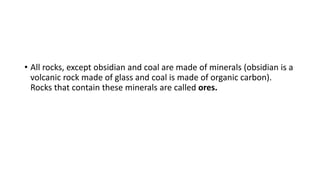 • All rocks, except obsidian and coal are made of minerals (obsidian is a
volcanic rock made of glass and coal is made of organic carbon).
Rocks that contain these minerals are called ores.
 