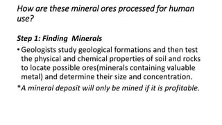 How are these mineral ores processed for human
use?
Step 1: Finding Minerals
• Geologists study geological formations and then test
the physical and chemical properties of soil and rocks
to locate possible ores(minerals containing valuable
metal) and determine their size and concentration.
*A mineral deposit will only be mined if it is profitable.
 