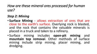 How are these mineral ores processed for human
use?
Step 2: Mining
• Surface Mining - allows extraction of ores that are
close to the earth’s surface. Overlying rock is blasted,
and the rock that contains the valuable minerals is
placed in a truck and taken to a refinery.
• Surface mining includes open-pit mining and
mountain top removal. Other methods of surface
mining include strip mining, placer mining, and
dredging.
 