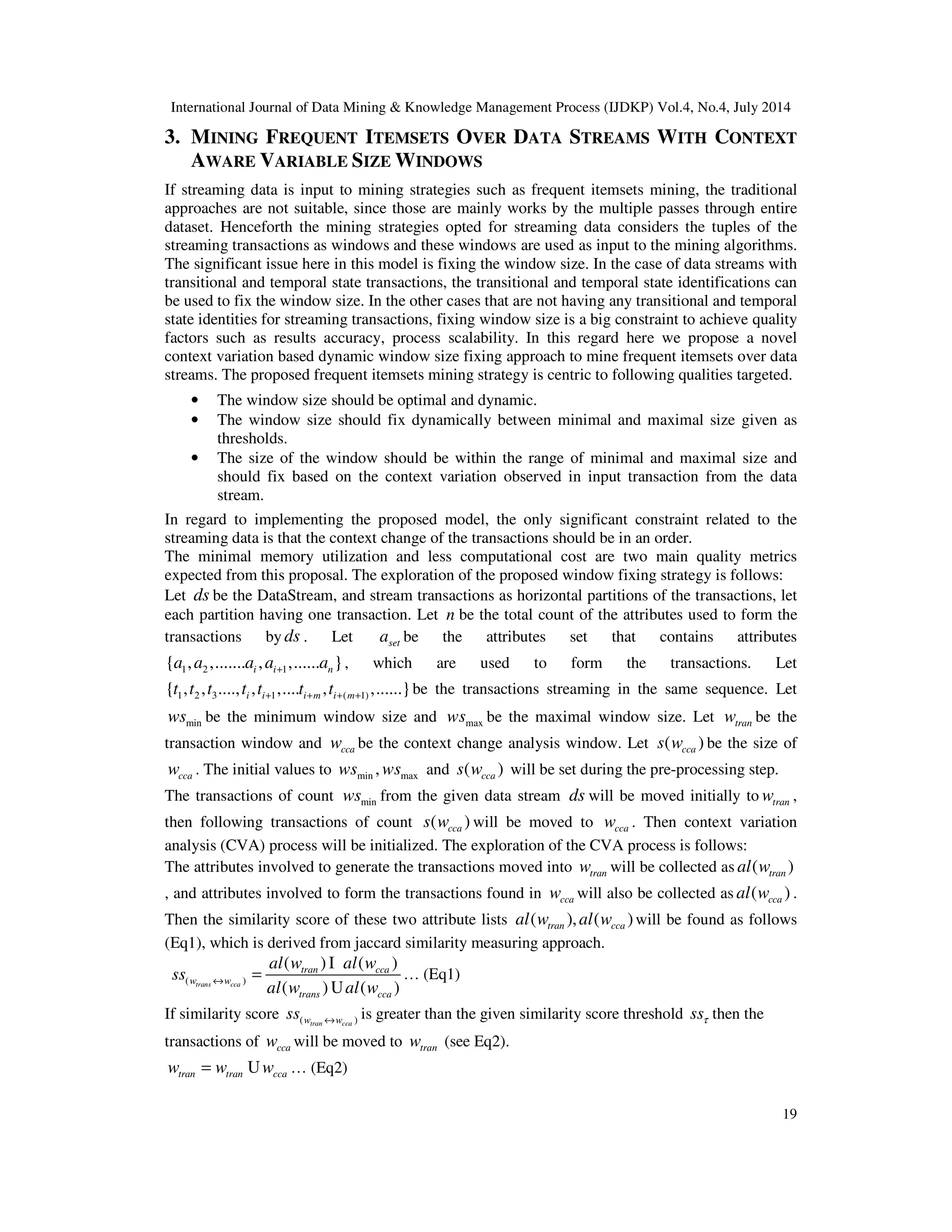 International Journal of Data Mining & Knowledge Management Process (IJDKP) Vol.4, No.4, July 2014
19
3. MINING FREQUENT ITEMSETS OVER DATA STREAMS WITH CONTEXT
AWARE VARIABLE SIZE WINDOWS
If streaming data is input to mining strategies such as frequent itemsets mining, the traditional
approaches are not suitable, since those are mainly works by the multiple passes through entire
dataset. Henceforth the mining strategies opted for streaming data considers the tuples of the
streaming transactions as windows and these windows are used as input to the mining algorithms.
The significant issue here in this model is fixing the window size. In the case of data streams with
transitional and temporal state transactions, the transitional and temporal state identifications can
be used to fix the window size. In the other cases that are not having any transitional and temporal
state identities for streaming transactions, fixing window size is a big constraint to achieve quality
factors such as results accuracy, process scalability. In this regard here we propose a novel
context variation based dynamic window size fixing approach to mine frequent itemsets over data
streams. The proposed frequent itemsets mining strategy is centric to following qualities targeted.
• The window size should be optimal and dynamic.
• The window size should fix dynamically between minimal and maximal size given as
thresholds.
• The size of the window should be within the range of minimal and maximal size and
should fix based on the context variation observed in input transaction from the data
stream.
In regard to implementing the proposed model, the only significant constraint related to the
streaming data is that the context change of the transactions should be in an order.
The minimal memory utilization and less computational cost are two main quality metrics
expected from this proposal. The exploration of the proposed window fixing strategy is follows:
Let ds be the DataStream, and stream transactions as horizontal partitions of the transactions, let
each partition having one transaction. Let n be the total count of the attributes used to form the
transactions by ds . Let seta be the attributes set that contains attributes
1 2 1{ , ,....... , ,...... }i i na a a a a+ , which are used to form the transactions. Let
1 2 3 1 ( 1){ , , ...., , ,.... , ,......}i i i m i mt t t t t t t+ + + + be the transactions streaming in the same sequence. Let
minws be the minimum window size and maxws be the maximal window size. Let tranw be the
transaction window and ccaw be the context change analysis window. Let ( )ccas w be the size of
ccaw . The initial values to min max,ws ws and ( )ccas w will be set during the pre-processing step.
The transactions of count minws from the given data stream ds will be moved initially to tranw ,
then following transactions of count ( )ccas w will be moved to ccaw . Then context variation
analysis (CVA) process will be initialized. The exploration of the CVA process is follows:
The attributes involved to generate the transactions moved into tranw will be collected as ( )tranal w
, and attributes involved to form the transactions found in ccaw will also be collected as ( )ccaal w .
Then the similarity score of these two attribute lists ( ), ( )tran ccaal w al w will be found as follows
(Eq1), which is derived from jaccard similarity measuring approach.
( )
( ) ( )
( ) ( )trans cca
tran cca
w w
trans cca
al w al w
ss
al w al w
↔ =
I
U
… (Eq1)
If similarity score ( )tran ccaw wss ↔ is greater than the given similarity score threshold ssτ then the
transactions of ccaw will be moved to tranw (see Eq2).
tran tran ccaw w w= U … (Eq2)
 