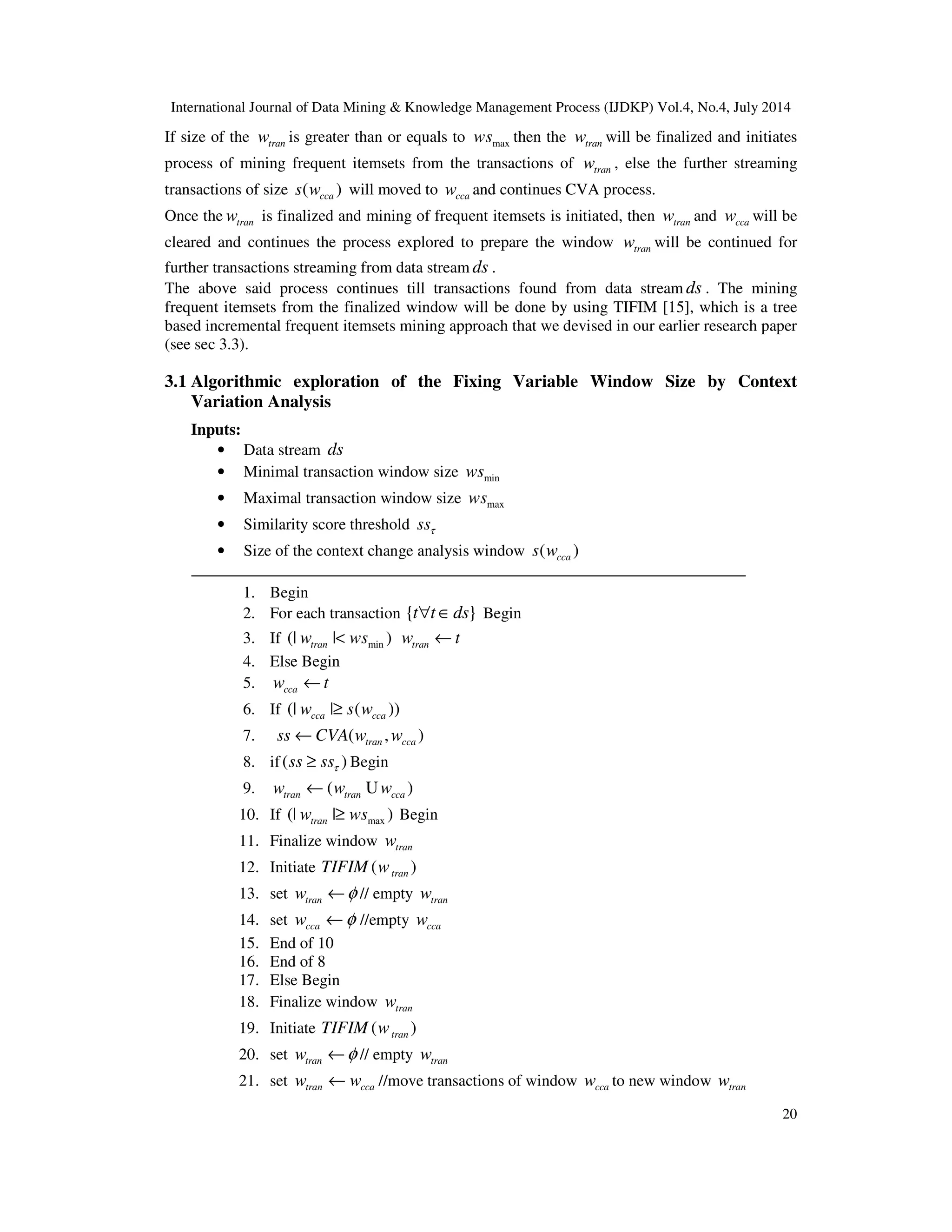 International Journal of Data Mining & Knowledge Management Process (IJDKP) Vol.4, No.4, July 2014
20
If size of the tranw is greater than or equals to maxws then the tranw will be finalized and initiates
process of mining frequent itemsets from the transactions of tranw , else the further streaming
transactions of size ( )ccas w will moved to ccaw and continues CVA process.
Once the tranw is finalized and mining of frequent itemsets is initiated, then tranw and ccaw will be
cleared and continues the process explored to prepare the window tranw will be continued for
further transactions streaming from data stream ds .
The above said process continues till transactions found from data stream ds . The mining
frequent itemsets from the finalized window will be done by using TIFIM [15], which is a tree
based incremental frequent itemsets mining approach that we devised in our earlier research paper
(see sec 3.3).
3.1 Algorithmic exploration of the Fixing Variable Window Size by Context
Variation Analysis
Inputs:
• Data stream ds
• Minimal transaction window size minws
• Maximal transaction window size maxws
• Similarity score threshold ssτ
• Size of the context change analysis window ( )ccas w
1. Begin
2. For each transaction { }t t ds∀ ∈ Begin
3. If min(| | )tranw ws< tranw t←
4. Else Begin
5. ccaw t←
6. If (| | ( ))cca ccaw s w≥
7. ( , )tran ccass CVA w w←
8. if( )ss ssτ≥ Begin
9. ( )tran tran ccaw w w← U
10. If max(| | )tranw ws≥ Begin
11. Finalize window tranw
12. Initiate ( )tranTIFIM w
13. set tranw φ← // empty tranw
14. set ccaw φ← //empty ccaw
15. End of 10
16. End of 8
17. Else Begin
18. Finalize window tranw
19. Initiate ( )tranTIFIM w
20. set tranw φ← // empty tranw
21. set tran ccaw w← //move transactions of window ccaw to new window tranw
 