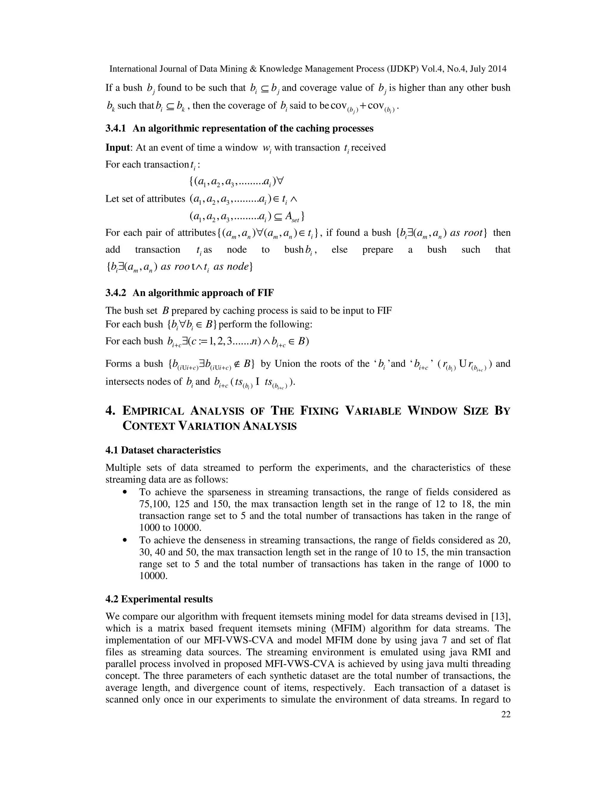 International Journal of Data Mining & Knowledge Management Process (IJDKP) Vol.4, No.4, July 2014
22
If a bush jb found to be such that i jb b⊆ and coverage value of jb is higher than any other bush
kb such that i kb b⊆ , then the coverage of ib said to be ( ) ( )cov covj ib b+ .
3.4.1 An algorithmic representation of the caching processes
Input: At an event of time a window iw with transaction it received
For each transaction it :
Let set of attributes
1 2 3
1 2 3
1 2 3
{( , , ,......... )
( , , ,......... )
( , , ,......... ) }
i
i i
i set
a a a a
a a a a t
a a a a A
∀
∈ ∧
⊆
For each pair of attributes{( , ) ( , ) }m n m n ia a a a t∀ ∈ , if found a bush { ( , ) }i m nb a a as root∃ then
add transaction it as node to bush ib , else prepare a bush such that
{ ( , ) t }i m n ib a a as roo t as node∃ ∧
3.4.2 An algorithmic approach of FIF
The bush set B prepared by caching process is said to be input to FIF
For each bush { }i ib b B∀ ∈ perform the following:
For each bush ( : 1,2,3....... ) )i c i cb c n b B+ +∃ = ∧ ∈
Forms a bush ( ) ( ){ }i i c i i cb b B+ +∃ ∉U U by Union the roots of the ‘ ib ’and ‘ i cb+ ’ ( ( ) ( )i i cb br r +
U ) and
intersects nodes of ib and i cb+ ( ( ) ( )i i cb bts ts +
I ).
4. EMPIRICAL ANALYSIS OF THE FIXING VARIABLE WINDOW SIZE BY
CONTEXT VARIATION ANALYSIS
4.1 Dataset characteristics
Multiple sets of data streamed to perform the experiments, and the characteristics of these
streaming data are as follows:
• To achieve the sparseness in streaming transactions, the range of fields considered as
75,100, 125 and 150, the max transaction length set in the range of 12 to 18, the min
transaction range set to 5 and the total number of transactions has taken in the range of
1000 to 10000.
• To achieve the denseness in streaming transactions, the range of fields considered as 20,
30, 40 and 50, the max transaction length set in the range of 10 to 15, the min transaction
range set to 5 and the total number of transactions has taken in the range of 1000 to
10000.
4.2 Experimental results
We compare our algorithm with frequent itemsets mining model for data streams devised in [13],
which is a matrix based frequent itemsets mining (MFIM) algorithm for data streams. The
implementation of our MFI-VWS-CVA and model MFIM done by using java 7 and set of flat
files as streaming data sources. The streaming environment is emulated using java RMI and
parallel process involved in proposed MFI-VWS-CVA is achieved by using java multi threading
concept. The three parameters of each synthetic dataset are the total number of transactions, the
average length, and divergence count of items, respectively. Each transaction of a dataset is
scanned only once in our experiments to simulate the environment of data streams. In regard to
 