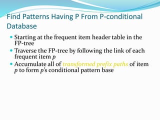 Find Patterns Having P From P-conditional
Database
 Starting at the frequent item header table in the
FP-tree
 Traverse the FP-tree by following the link of each
frequent item p
 Accumulate all of transformed prefix paths of item
p to form p’s conditional pattern base
 