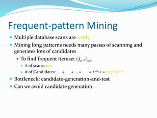 Frequent-pattern Mining
 Multiple database scans are costly
 Mining long patterns needs many passes of scanning and
generates lots of candidates
 To find frequent itemset i1i2…i100
 # of scans: 100
 # of Candidates: + + … + = 2100-1 = 1.27*1030 !
 Bottleneck: candidate-generation-and-test
 Can we avoid candidate generation
 