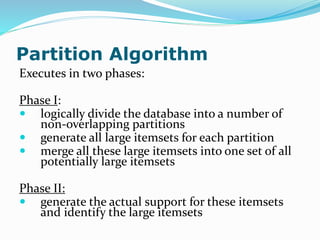 Partition Algorithm
Executes in two phases:
Phase I:
 logically divide the database into a number of
non-overlapping partitions
 generate all large itemsets for each partition
 merge all these large itemsets into one set of all
potentially large itemsets
Phase II:
 generate the actual support for these itemsets
and identify the large itemsets
 