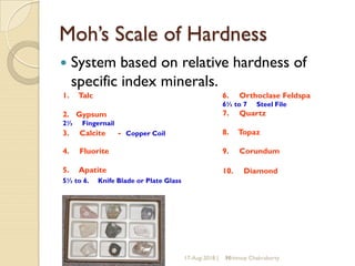 Moh’s Scale of Hardness
 System based on relative hardness of
specific index minerals.
17-Aug-2018 | 10
1. Talc
2. Gypsum
2½ Fingernail
3. Calcite - Copper Coil
4. Fluorite
5. Apatite
5½ to 6. Knife Blade or Plate Glass
6. Orthoclase Feldspa
6½ to 7 Steel File
7. Quartz
8. Topaz
9. Corundum
10. Diamond
Mrinmoy Chakraborty
 