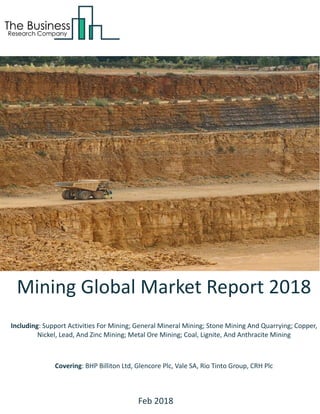 Mining Global Market Report 2018
Including: Support Activities For Mining; General Mineral Mining; Stone Mining And Quarrying; Copper,
Nickel, Lead, And Zinc Mining; Metal Ore Mining; Coal, Lignite, And Anthracite Mining
Covering: BHP Billiton Ltd, Glencore Plc, Vale SA, Rio Tinto Group, CRH Plc
Feb 2018
 