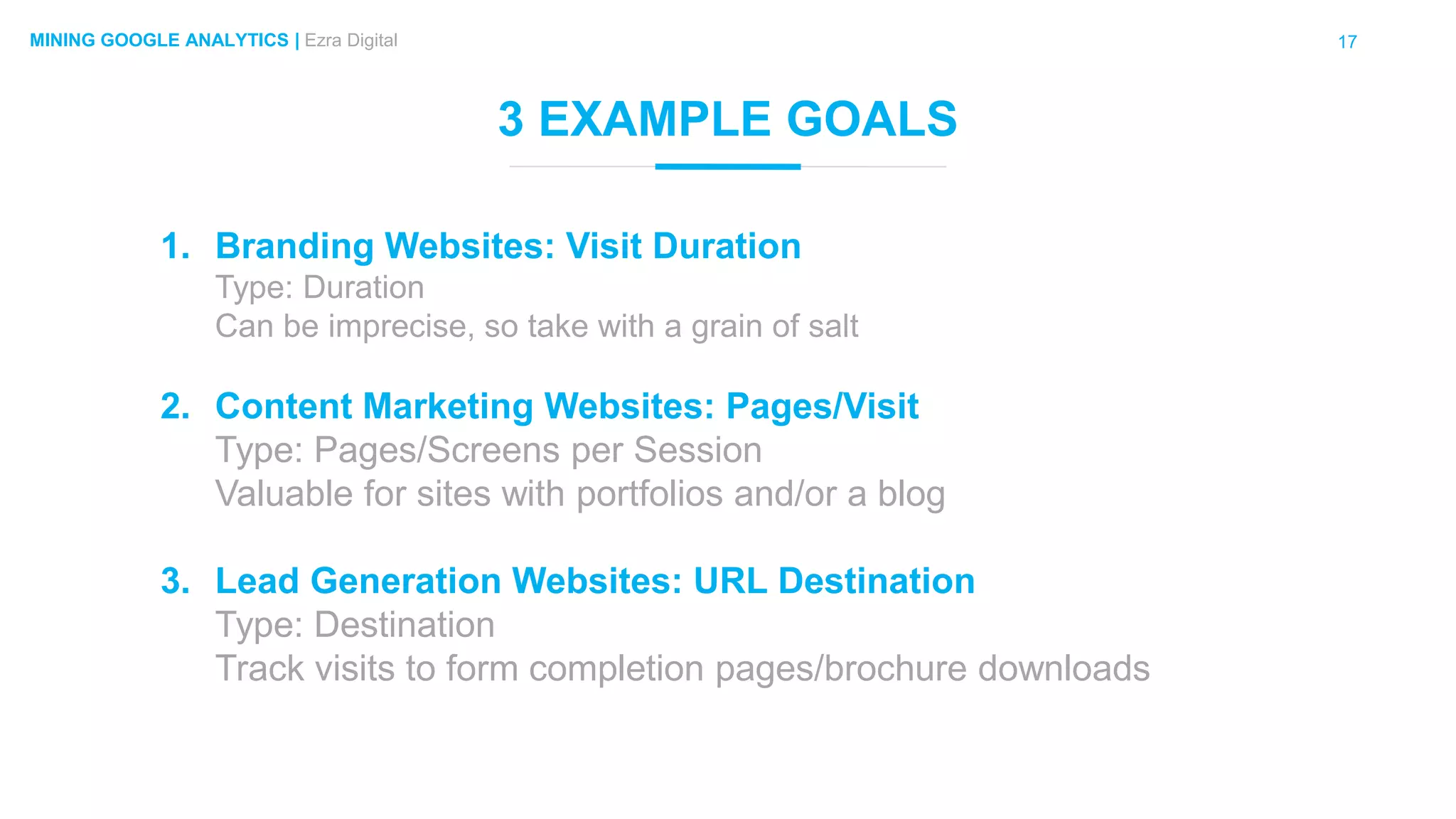 17MINING GOOGLE ANALYTICS | Ezra Digital
3 EXAMPLE GOALS
1. Branding Websites: Visit Duration
Type: Duration
Can be imprecise, so take with a grain of salt
2. Content Marketing Websites: Pages/Visit
Type: Pages/Screens per Session
Valuable for sites with portfolios and/or a blog
3. Lead Generation Websites: URL Destination
Type: Destination
Track visits to form completion pages/brochure downloads
 