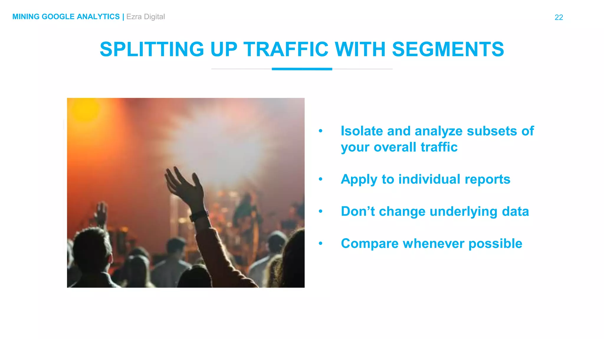 22MINING GOOGLE ANALYTICS | Ezra Digital
SPLITTING UP TRAFFIC WITH SEGMENTS
• Isolate and analyze subsets of
your overall traffic
• Apply to individual reports
• Don’t change underlying data
• Compare whenever possible
 