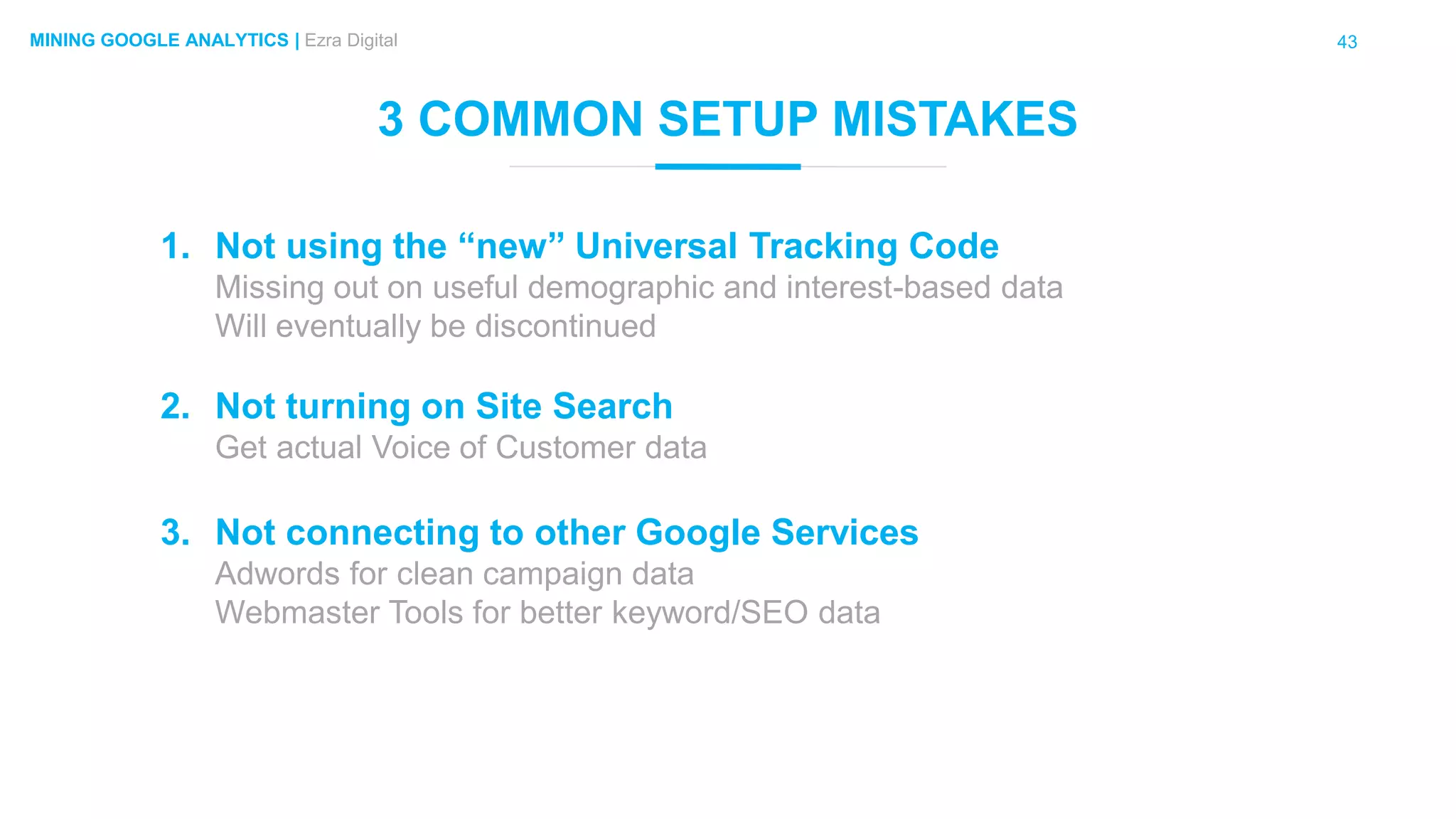 43MINING GOOGLE ANALYTICS | Ezra Digital
3 COMMON SETUP MISTAKES
1. Not using the “new” Universal Tracking Code
Missing out on useful demographic and interest-based data
Will eventually be discontinued
2. Not turning on Site Search
Get actual Voice of Customer data
3. Not connecting to other Google Services
Adwords for clean campaign data
Webmaster Tools for better keyword/SEO data
 