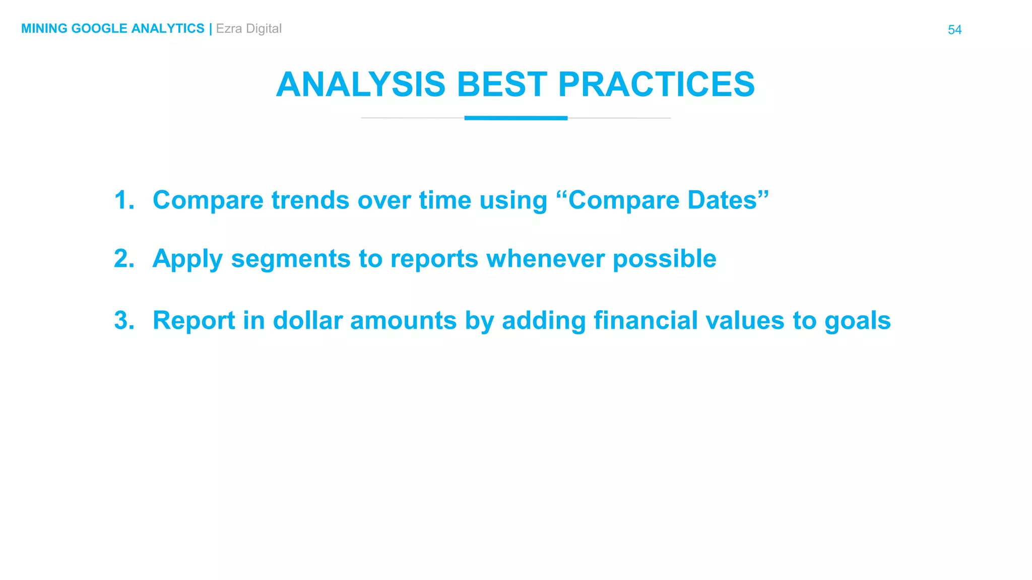 54MINING GOOGLE ANALYTICS | Ezra Digital
ANALYSIS BEST PRACTICES
1. Compare trends over time using “Compare Dates”
2. Apply segments to reports whenever possible
3. Report in dollar amounts by adding financial values to goals
 