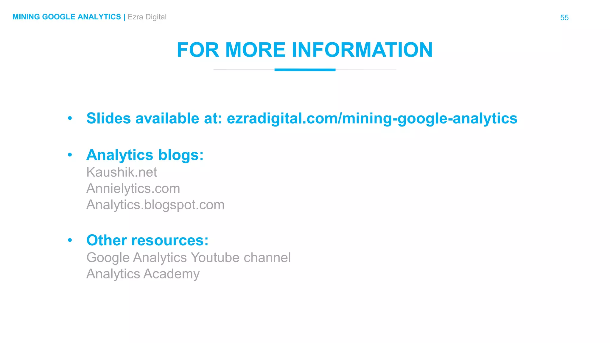 55MINING GOOGLE ANALYTICS | Ezra Digital
FOR MORE INFORMATION
• Slides available at: ezradigital.com/mining-google-analytics
• Analytics blogs:
Kaushik.net
Annielytics.com
Analytics.blogspot.com
• Other resources:
Google Analytics Youtube channel
Analytics Academy
 