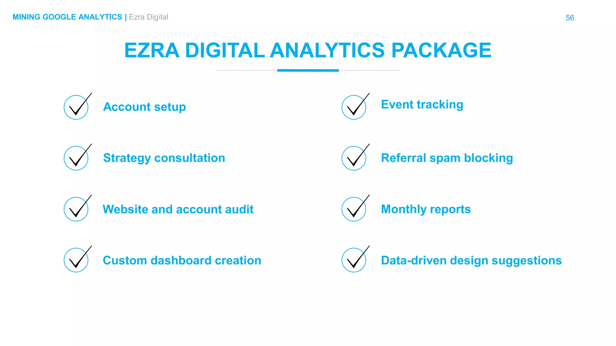 56MINING GOOGLE ANALYTICS | Ezra Digital
EZRA DIGITAL ANALYTICS PACKAGE
Account setup
Custom dashboard creation
Strategy consultation
Website and account audit
Event tracking
Data-driven design suggestions
Referral spam blocking
Monthly reports
 