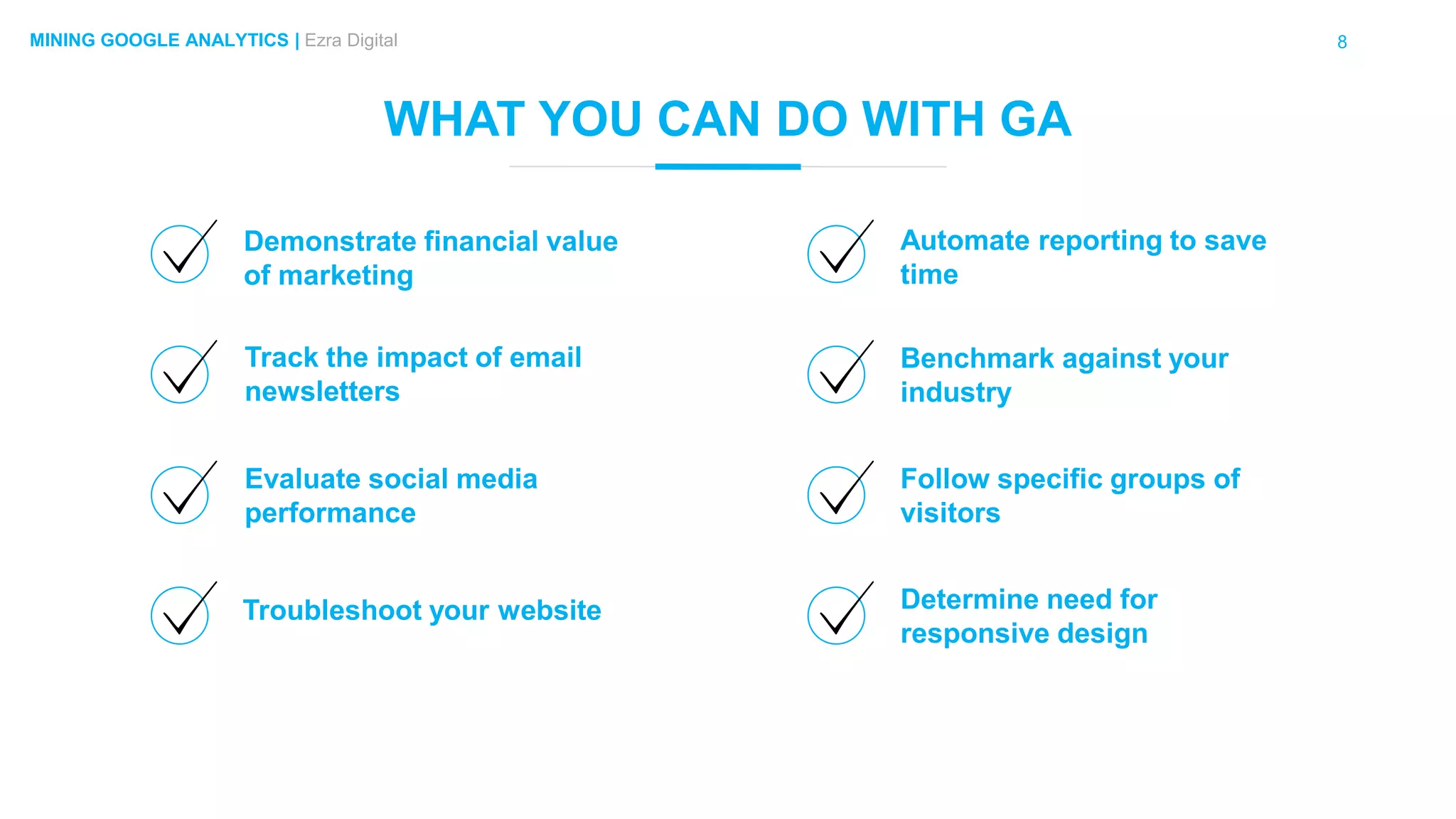 8MINING GOOGLE ANALYTICS | Ezra Digital
WHAT YOU CAN DO WITH GA
Demonstrate financial value
of marketing
Troubleshoot your website
Track the impact of email
newsletters
Evaluate social media
performance
Automate reporting to save
time
Determine need for
responsive design
Benchmark against your
industry
Follow specific groups of
visitors
 