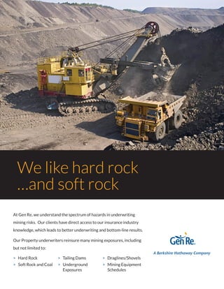 We like hard rock
…and soft rock
At Gen Re, we understand the spectrum of hazards in underwriting
mining risks. Our clients have direct access to our insurance industry
knowledge, which leads to better underwriting and bottom-line results.
Our Property underwriters reinsure many mining exposures, including
but not limited to:
>	 Hard Rock
>	 Soft Rock and Coal
>	 Tailing Dams
>	 Underground
Exposures
>	 Draglines/Shovels
>	 Mining Equipment
Schedules
 