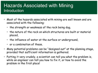 Hazards Associated with Mining
Introduction
• Most of the hazards associated with mining are well known and are
associated with the following:
• the strength or weakness of the rock being dug,
• the nature of the rock on which structures are built or material
placed,
• the influence of water at the surface or underground,
• or a combination of these.
• Many potential problems can be “designed out” at the planning stage,
provided that sufficient information is gathered.
• Putting it very crudely, a scientist can tell you what the problem is,
while an engineer can tell you how to fix it, or how to avoid the
problem in the first place!
 