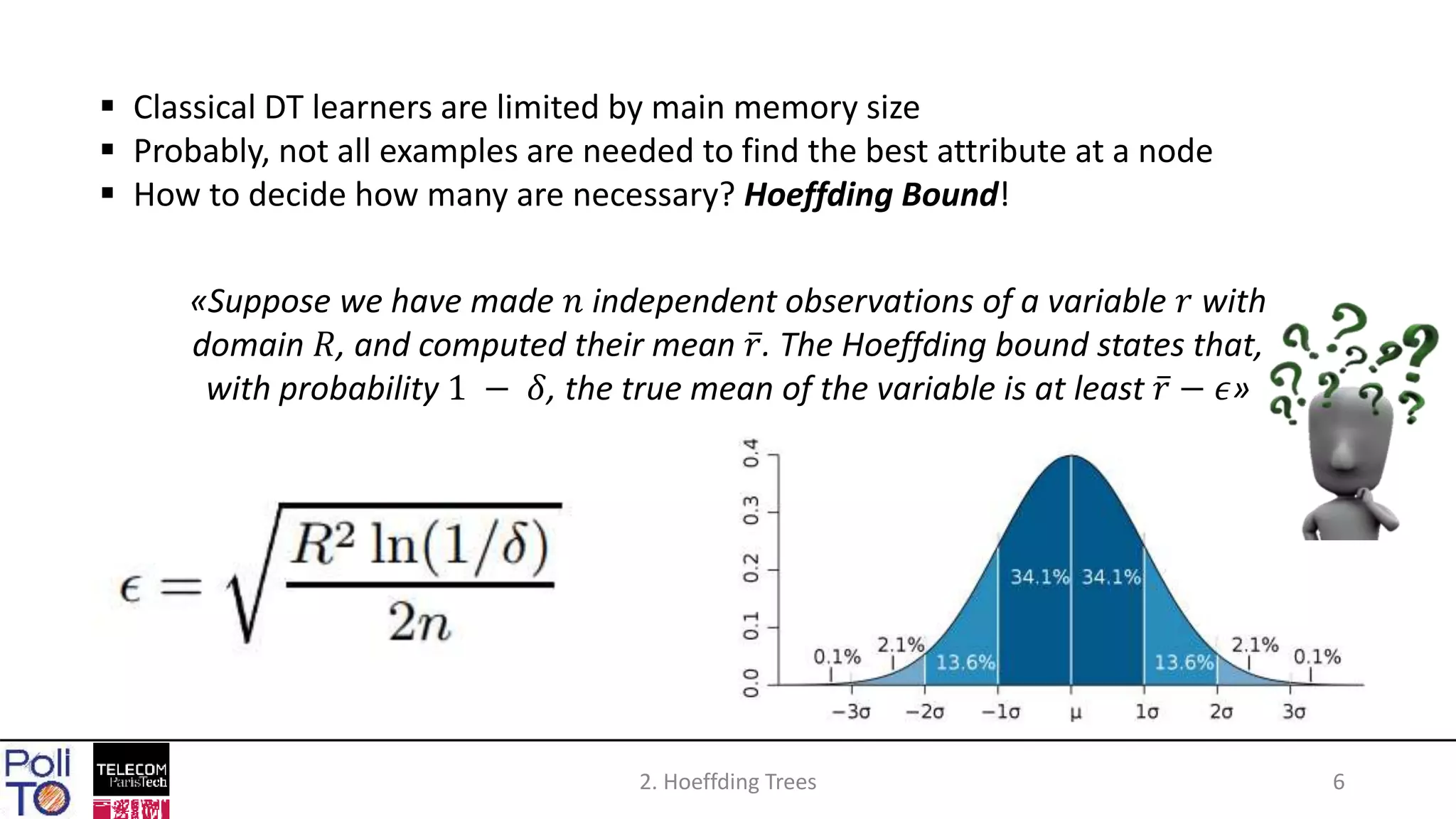2. Hoeffding Trees 6
 Classical DT learners are limited by main memory size
 Probably, not all examples are needed to find the best attribute at a node
 How to decide how many are necessary? Hoeffding Bound!
«Suppose we have made 𝑛 independent observations of a variable 𝑟 with
domain 𝑅, and computed their mean 𝑟. The Hoeffding bound states that,
with probability 1 − 𝛿, the true mean of the variable is at least 𝑟 − 𝜖»
 