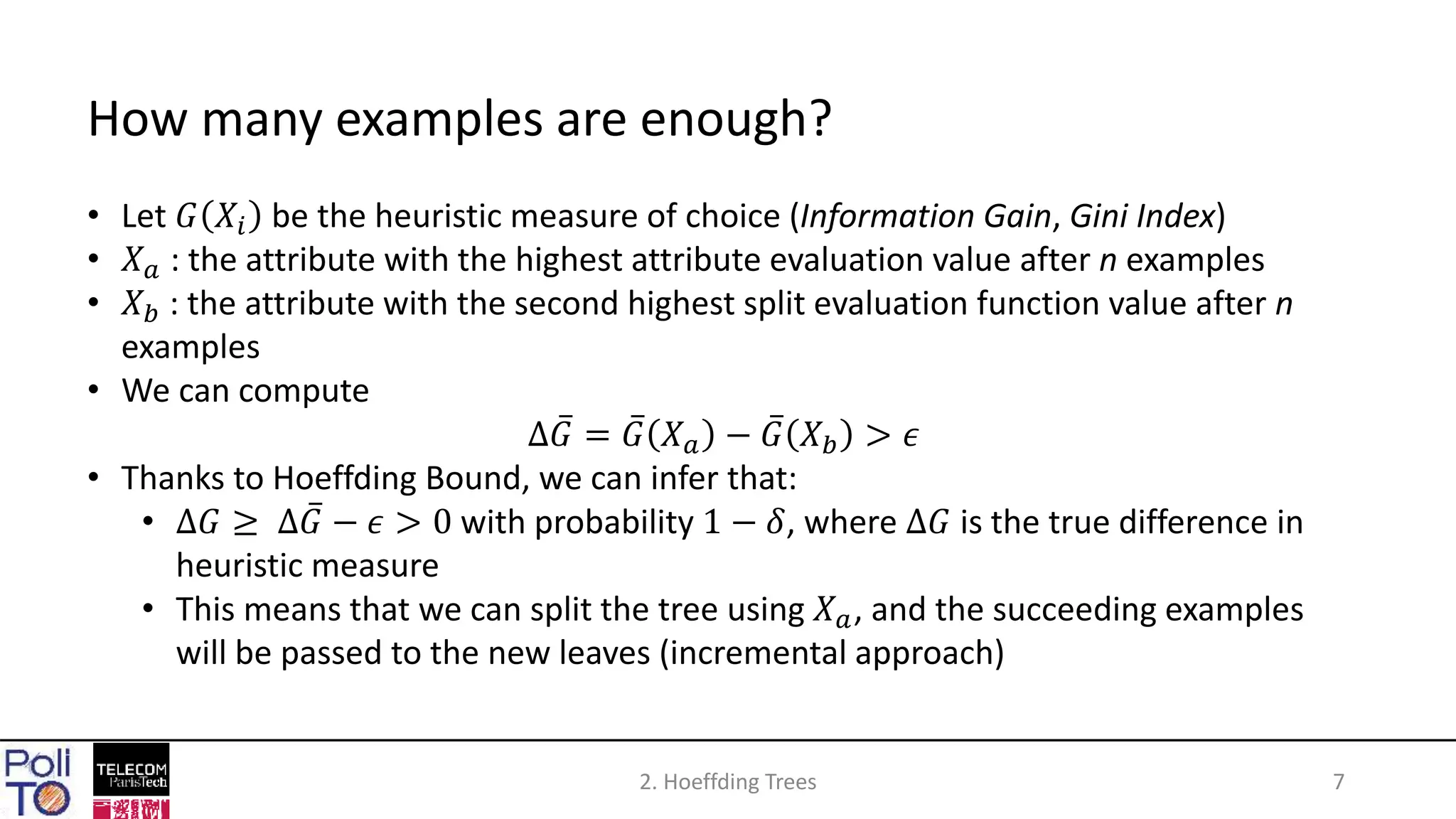 2. Hoeffding Trees 7
How many examples are enough?
• Let 𝐺 𝑋𝑖 be the heuristic measure of choice (Information Gain, Gini Index)
• 𝑋 𝑎 : the attribute with the highest attribute evaluation value after n examples
• 𝑋 𝑏 : the attribute with the second highest split evaluation function value after n
examples
• We can compute
∆ 𝐺 = 𝐺 𝑋 𝑎 − 𝐺 𝑋 𝑏 > 𝜖
• Thanks to Hoeffding Bound, we can infer that:
• ∆𝐺 ≥ ∆ 𝐺 − 𝜖 > 0 with probability 1 − 𝛿, where ∆𝐺 is the true difference in
heuristic measure
• This means that we can split the tree using 𝑋 𝑎, and the succeeding examples
will be passed to the new leaves (incremental approach)
 