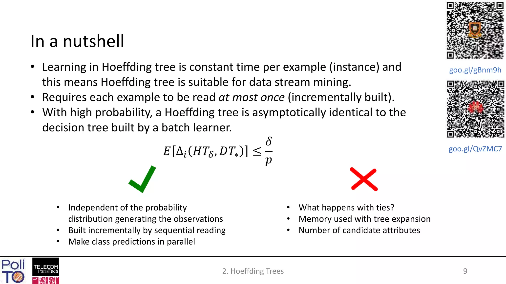2. Hoeffding Trees 9
In a nutshell
• Learning in Hoeffding tree is constant time per example (instance) and
this means Hoeffding tree is suitable for data stream mining.
• Requires each example to be read at most once (incrementally built).
• With high probability, a Hoeffding tree is asymptotically identical to the
decision tree built by a batch learner.
𝐸 ∆𝑖 𝐻𝑇𝛿, 𝐷𝑇∗ ≤
𝛿
𝑝
• Independent of the probability
distribution generating the observations
• Built incrementally by sequential reading
• Make class predictions in parallel
• What happens with ties?
• Memory used with tree expansion
• Number of candidate attributes
goo.gl/gBnm9h
goo.gl/QvZMC7
 