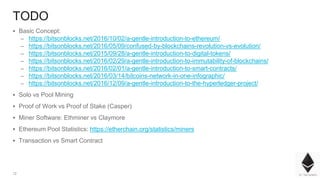12
TODO
▪ Basic Concept:
– https://bitsonblocks.net/2016/10/02/a-gentle-introduction-to-ethereum/
– https://bitsonblocks.net/2016/05/09/confused-by-blockchains-revolution-vs-evolution/
– https://bitsonblocks.net/2015/09/28/a-gentle-introduction-to-digital-tokens/
– https://bitsonblocks.net/2016/02/29/a-gentle-introduction-to-immutability-of-blockchains/
– https://bitsonblocks.net/2016/02/01/a-gentle-introduction-to-smart-contracts/
– https://bitsonblocks.net/2016/03/14/bitcoins-network-in-one-infographic/
– https://bitsonblocks.net/2016/12/09/a-gentle-introduction-to-the-hyperledger-project/
▪ Solo vs Pool Mining
▪ Proof of Work vs Proof of Stake (Casper)
▪ Miner Software: Ethminer vs Claymore
▪ Ethereum Pool Statistics: https://etherchain.org/statistics/miners
▪ Transaction vs Smart Contract
 