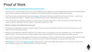 14
Proof of Work
▪ https://blockgeeks.com/guides/proof-of-work-vs-proof-of-stake/
▪ Proof of work is a protocol that has the main goal of deterring cyber-attacks such as a distributed denial-of-service attack (DDoS)
which has the purpose of exhausting the resources of a computer system by sending multiple fake requests.
▪ The Proof of work concept existed even before bitcoin, but Satoshi Nakamoto applied this technique to his/her – we still don’t
know who Nakamoto really is – digital currency revolutionizing the way traditional transactions are set.
▪ In fact, PoW idea was originally published by Cynthia Dwork and Moni Naor back in 1993, but the term “proof of work” was
coined by Markus Jakobsson and Ari Juels in a document published in 1999.
▪ What’s trustless and distributed consensus?
▪ A trustless and distributed consensus system means that if you want to send and/or receive money from someone you don’t
need to trust in third-party services.
▪ When you use traditional methods of payment, you need to trust in a third party to set your transaction (e.g. Visa, Mastercard,
PayPal, banks). They keep their own private register which stores transactions history and balances of each account.
▪ The common example to better explain this behavior is the following: if Alice sent Bob $100, the trusted third-party service would
debit Alice’s account and credit Bob’s one, so they both have to trust this third-party is to going do the right thing.
▪ With bitcoin and a few other digital currencies, everyone has a copy of the ledger (blockchain), so no one has to trust in third
parties, because anyone can directly verify the information written.
 