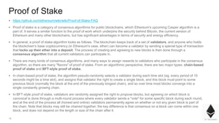 15
Proof of Stake
▪ https://github.com/ethereum/wiki/wiki/Proof-of-Stake-FAQ
▪ Proof of stake is a category of consensus algorithms for public blockchains, which Ethereum's upcoming Casper algorithm is a
part of. It serves a similar function to the proof of work which underpins the security behind Bitcoin, the current version of
Ethereum and many other blockchains, but has significant advantages in terms of security and energy efficiency.
▪ In general, a proof of stake algorithm looks as follows. The blockchain keeps track of a set of validators, and anyone who holds
the blockchain's base cryptocurrency (in Ethereum's case, ether) can become a validator by sending a special type of transaction
that locks up their ether into a deposit. The process of creating and agreeing to new blocks is then done through a
consensus algorithm that all current validators can participate in.
▪ There are many kinds of consensus algorithms, and many ways to assign rewards to validators who participate in the consensus
algorithm, so there are many "flavors" of proof of stake. From an algorithmic perspective, there are two major types: chain-based
proof of stake and BFT-style proof of stake.
▪ In chain-based proof of stake, the algorithm pseudo-randomly selects a validator during each time slot (eg. every period of 10
seconds might be a time slot), and assigns that validator the right to create a single block, and this block must point to some
previous block (normally the block at the end of the previously longest chain), and so over time most blocks converge into a
single constantly growing chain.
▪ In BFT-style proof of stake, validators are randomly assigned the right to propose blocks, but agreeing on which block is
canonical is done through a multi-round process where every validator sends a "vote" for some specific block during each round,
and at the end of the process all (honest and online) validators permanently agree on whether or not any given block is part of
the chain. Note that blocks may still be chained together; the key difference is that consensus on a block can come within one
block, and does not depend on the length or size of the chain after it.
 